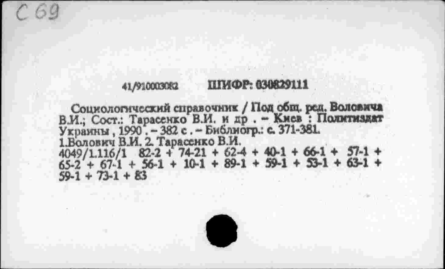 ﻿41/ИООгаои ШИФР:030829111
Социологический справочник / Под общ. рад. Воловича ВИ.; Сост.: Тарасенко В.И. и др . - Киев : Политиздат Украины, 1990 . - 382 с . - Библиогр.: с. 371-38L иВолович ВИ. 2. Тарасенко В.И, 4049/1.116/1 82-2 4 74-21 + 62-4 + 40-1 + 66-1 + 57-1 + 65-2 + 67-1 + 56-1 + 10-1 + 89-1 + 59-1 + 53-1 + 63-1 + 59-1 + 73-1 + 83